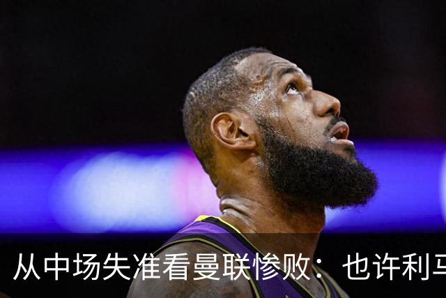 从中场失准看曼联惨败：也许利马的批评真是对的